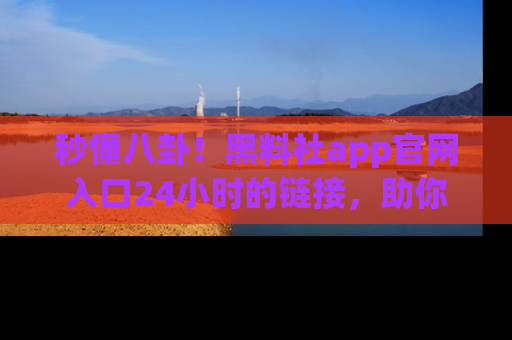 秒懂八卦！黑料社app官网入口24小时的链接，助你及时获取热搜焦点