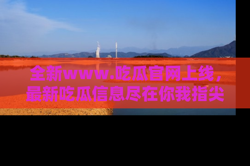 全新www.吃瓜官网上线，最新吃瓜信息尽在你我指尖！