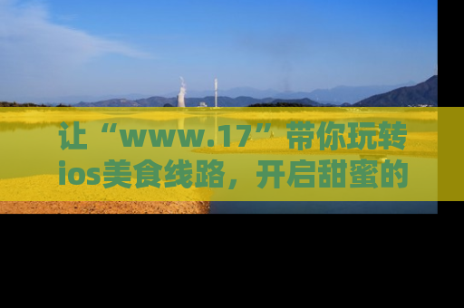 让“www.17”带你玩转ios美食线路,开启甜蜜的吃瓜时光吧!