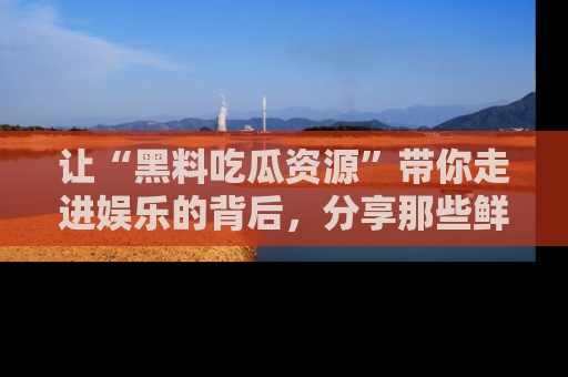 让“黑料吃瓜资源”带你走进娱乐的背后,分享那些鲜为人知的黑料,成为吃瓜界的资深玩家!
