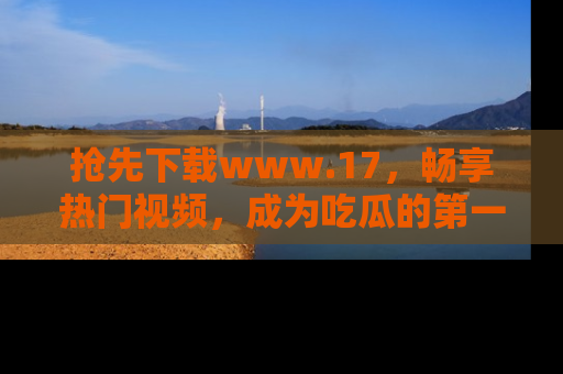 抢先下载www.17，畅享热门视频，成为吃瓜的第一手信息者！