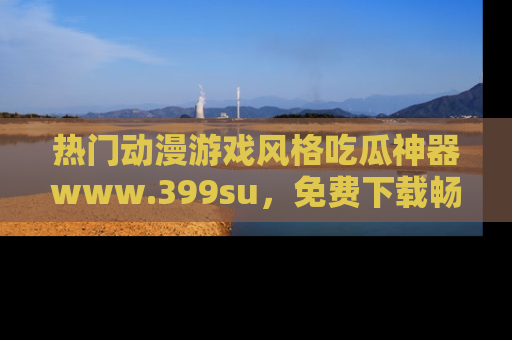 热门动漫游戏风格吃瓜神器www.399su,免费下载畅享精彩