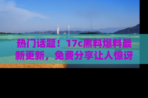 热门话题!17c黑料爆料最新更新,免费分享让人惊讶的事实!