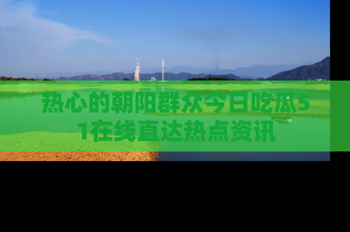 热心的朝阳群众今日吃瓜51在线直达热点资讯