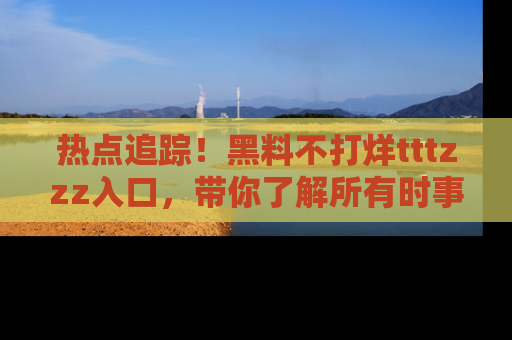 热点追踪!黑料不打烊tttzzz入口,带你了解所有时事动态,赶紧打开网址链接!