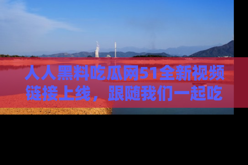 人人黑料吃瓜网51全新视频链接上线,跟随我们一起吃瓜围观!