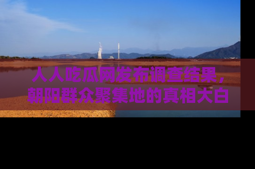 人人吃瓜网发布调查结果,朝阳群众聚集地的真相大白