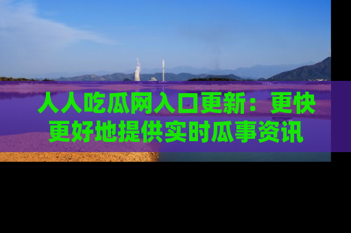 人人吃瓜网入口更新:更快更好地提供实时瓜事资讯