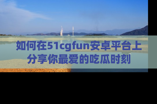 如何在51cgfun安卓平台上分享你最爱的吃瓜时刻