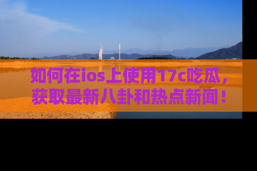 如何在ios上使用17c吃瓜,获取最新八卦和热点新闻!