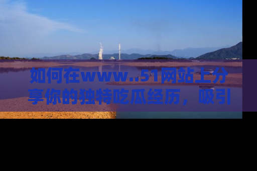 如何在www..51网站上分享你的独特吃瓜经历,吸引更多用户关注