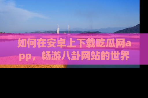 如何在安卓上下载吃瓜网app,畅游八卦网站的世界