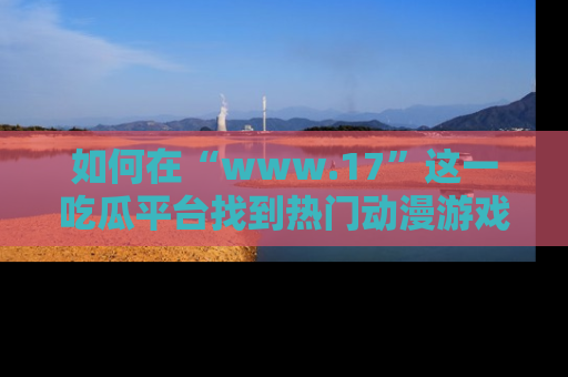 如何在“www.17”这一吃瓜平台找到热门动漫游戏风格的链接?