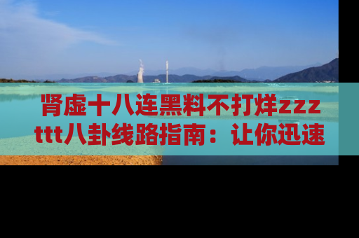 肾虚十八连黑料不打烊zzzttt八卦线路指南:让你迅速掌握热点事件脉络