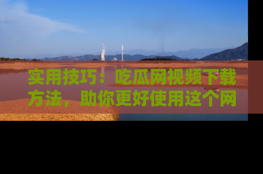 实用技巧:吃瓜网视频下载方法,助你更好使用这个网站
