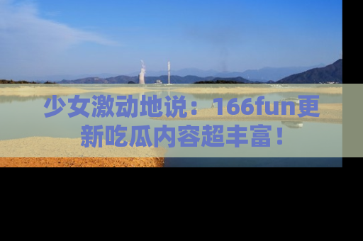 少女激动地说:166fun更新吃瓜内容超丰富!
