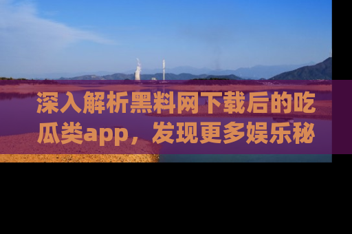 深入解析黑料网下载后的吃瓜类app,发现更多娱乐秘密