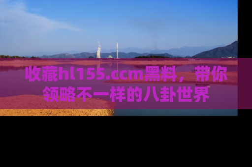 收藏hl155.ccm黑料,带你领略不一样的八卦世界
