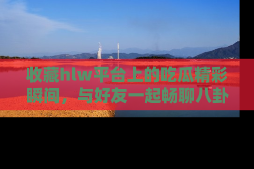 收藏hlw平台上的吃瓜精彩瞬间,与好友一起畅聊八卦趣闻!