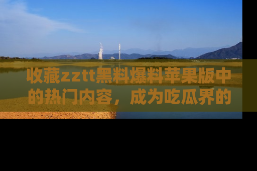 收藏zztt黑料爆料苹果版中的热门内容,成为吃瓜界的资深玩家!