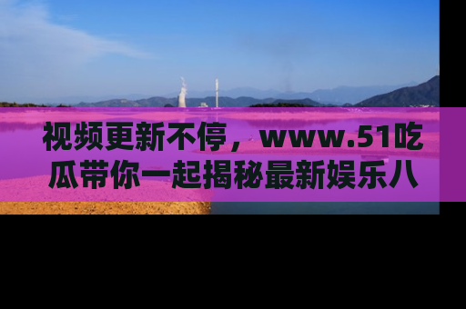 视频更新不停,www.51吃瓜带你一起揭秘最新娱乐八卦,畅享信息盛宴!