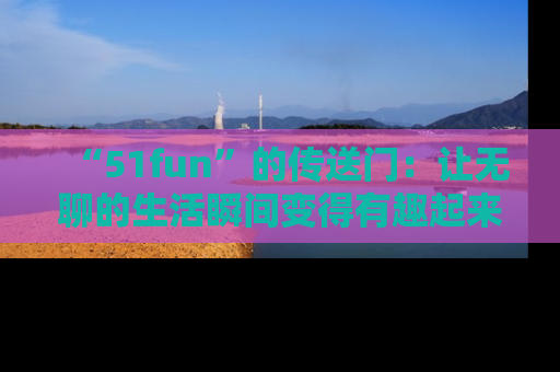 “51fun”的传送门:让无聊的生活瞬间变得有趣起来!