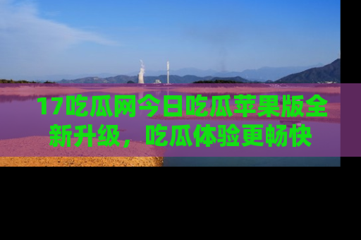 17吃瓜网今日吃瓜苹果版全新升级,吃瓜体验更畅快