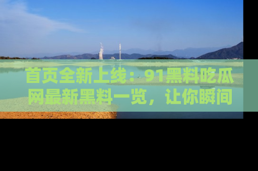 首页全新上线:91黑料吃瓜网最新黑料一览,让你瞬间掌握