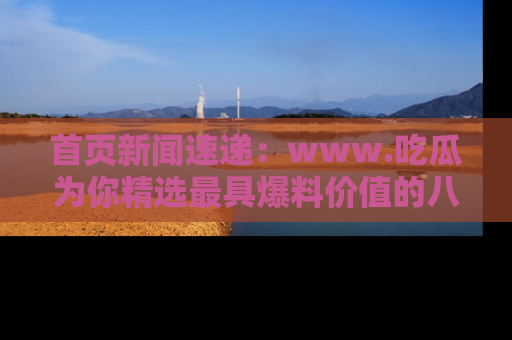 首页新闻速递:www.吃瓜为你精选最具爆料价值的八卦和趣闻!