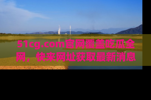 51cg.com官网覆盖吃瓜全网,快来网址获取最新消息与链接!
