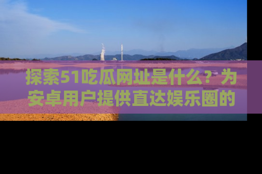 探索51吃瓜网址是什么?为安卓用户提供直达娱乐圈的途径