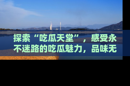 探索“吃瓜天堂”,感受永不迷路的吃瓜魅力,品味无尽的美食!
