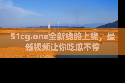 51cg.one全新线路上线,最新视频让你吃瓜不停