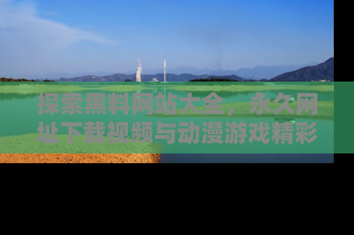 探索黑料网站大全,永久网址下载视频与动漫游戏精彩瞬间!