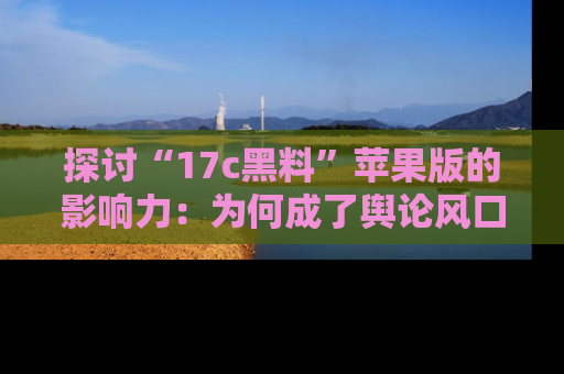 探讨“17c黑料”苹果版的影响力:为何成了舆论风口?