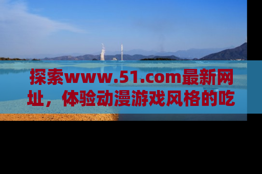 探索www.51.com最新网址,体验动漫游戏风格的吃瓜乐趣!