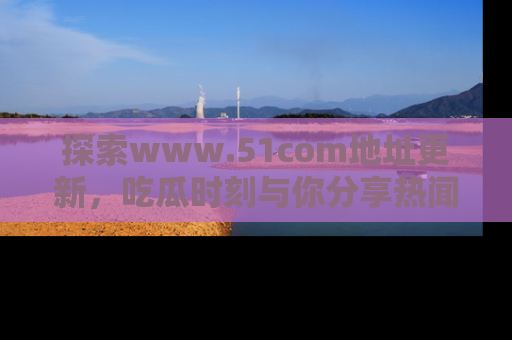 探索www.51com地址更新,吃瓜时刻与你分享热闻