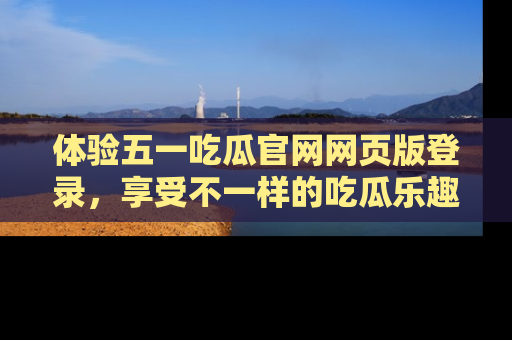 体验五一吃瓜官网网页版登录,享受不一样的吃瓜乐趣与互动体验