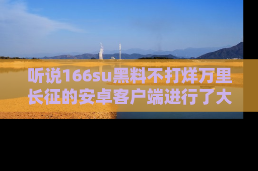 听说166su黑料不打烊万里长征的安卓客户端进行了大更新，八卦内容更加精彩与丰富！
