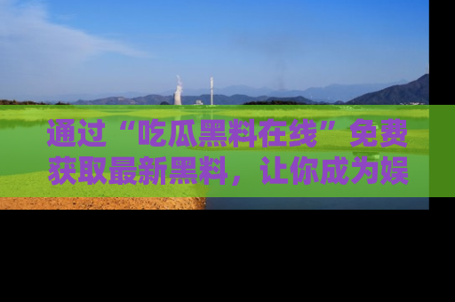 通过“吃瓜黑料在线”免费获取最新黑料，让你成为娱乐圈的内幕专家！