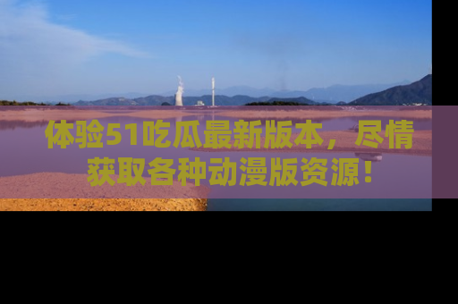 体验51吃瓜最新版本,尽情获取各种动漫版资源!
