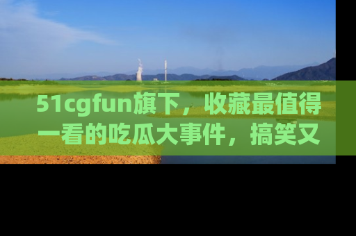 51cgfun旗下,收藏最值得一看的吃瓜大事件,搞笑又精彩!