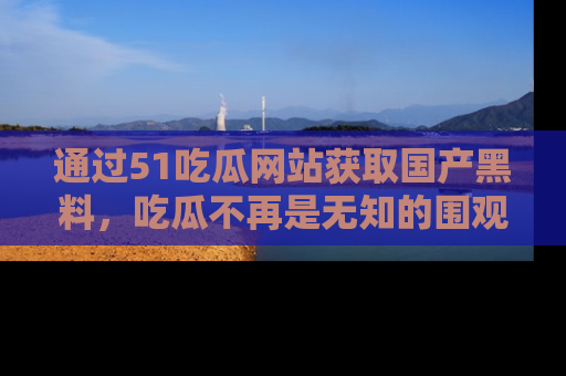 通过51吃瓜网站获取国产黑料,吃瓜不再是无知的围观者
