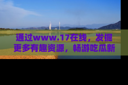通过www.17在线,发掘更多有趣资源,畅游吃瓜新闻海洋