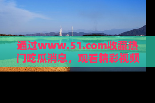 通过www.51.com收藏热门吃瓜消息，观看精彩视频与段子！