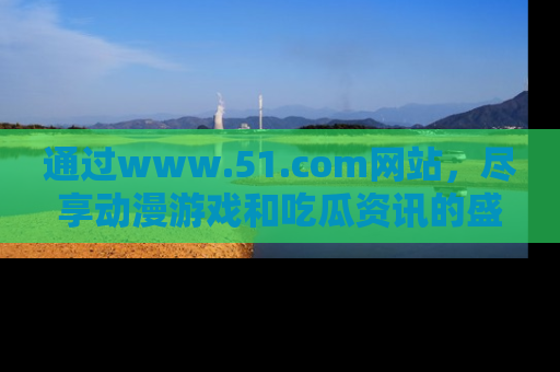 通过www.51.com网站，尽享动漫游戏和吃瓜资讯的盛宴！
