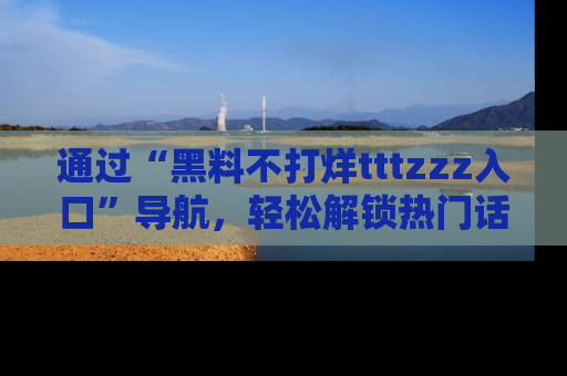 通过“黑料不打烊tttzzz入口”导航,轻松解锁热门话题及娱乐圈黑料内幕