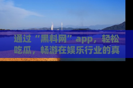 通过“黑料网”app，轻松吃瓜，畅游在娱乐行业的真实世界！