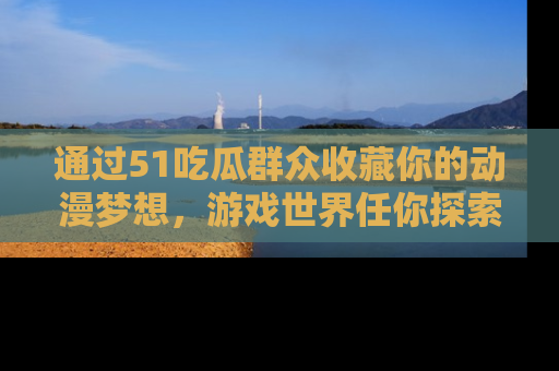 通过51吃瓜群众收藏你的动漫梦想，游戏世界任你探索