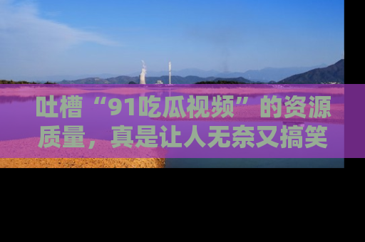 吐槽“91吃瓜视频”的资源质量，真是让人无奈又搞笑！